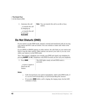 Page 54The Grand Tour
Do Not Disturb (DND)
42Strata DK Electronic Telephone 5/99
Do Not Disturb (DND)
If your station is in the DND mode, internal, external and transferred calls do not ring 
your station and OCA calls are denied. You can continue to make calls while in the 
DND mode.
If your [PDN] or [PhDN] appears on other stations, the calls flash on your station and 
flash or ring the other stations. Other stations can answer your calls or you can, even 
while your station is in the DND mode.
Your “alert...