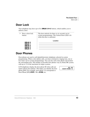 Page 55The Grand Tour
Door Lock
Strata DK Electronic Telephone 5/9943
Door Lock
Your telephone may have up to five 5/.(a) buttons, which enables you to 
unlock a door.
Door Phones
Door phones are used to call digital/electronic telephones selected in system 
programming. When a door phone calls, you hear a distinctive ringing tone, one or 
five times (set in system programming). You can also call a door phone and monitor 
the surrounding area. The number of possible door phones vary by Strata DK system,...