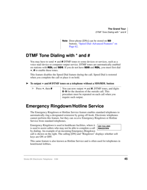 Page 57The Grand Tour
DTMF Tone Dialing with * and #
Strata DK Electronic Telephone 5/9945
DTMF Tone Dialing with * and # 
You may have to send 
 and  DTMF tones to some devices or services, such as a 
voice mail device or computer output service. DTMF tones are automatically enabled 
on stations with 
5/ and 66. If you do not have 66 and 5/, you must first dial 

,  to enable these tones.
This feature disables the Speed Dial feature during the call. Speed Dial is restored 
when you complete the call or place...