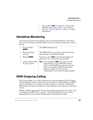 Page 59The Grand Tour
Handsfree Monitoring
Strata DK Electronic Telephone 5/9947
Handsfree Monitoring
Calls placed on hold by an outside party may be monitored handsfree. This feature 
frees you from having to hold the handset to your ear until the outside party returns to 
the call.
ISDN Outgoing Calling
This feature enables you to make outgoing calls using an Integrated Services Digital 
Network (ISDN) trunk, provided that you are connected to a Strata DK40i or a DK424 
system with Release 4.0, or higher,...