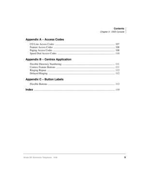 Page 7Contents
Chapter 3 - DSS Console
Strata DK Electronic Telephone 5/99v
Appendix A – Access Codes
CO Line Access Codes  ............................................................................................ 107
Feature Access Codes  .............................................................................................. 108
Paging Access Codes  ............................................................................................... 108
Speed Dial Access Codes...