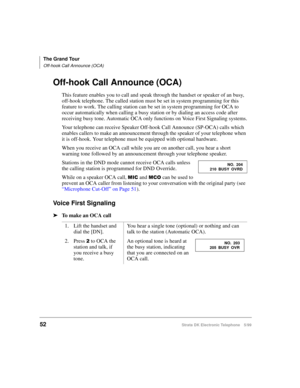 Page 64The Grand Tour
Off-hook Call Announce (OCA)
52Strata DK Electronic Telephone 5/99
Off-hook Call Announce (OCA)
This feature enables you to call and speak through the handset or speaker of an busy, 
off-hook telephone. The called station must be set in system programming for this 
feature to work. The calling station can be set in system programming for OCA to 
occur automatically when calling a busy station or by dialing an access code after 
receiving busy tone. Automatic OCA only functions on Voice...