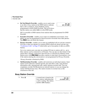 Page 66The Grand Tour
Override Calls
54Strata DK Electronic Telephone 5/99
©Do Not Disturb Override
—enables you to send a tone 
to an idle or busy station in the DND mode to indicate 
that a call is coming in. Your telephone can be 
programmed to block DND Override. The LCD shows 
that the station you called (
210) is in the DND mode.
OCA is possible to DND stations from stations that are programmed for DND 
Override.
©Executive Override
—enables you to enter an established conversation. Your 
phone can also...