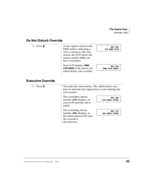 Page 67The Grand Tour
Override Calls
Strata DK Electronic Telephone 5/9955
Do Not Disturb Override
Executive Override
äPress . A tone signal is heard at the 
DND station, indicating a 
call is coming in. On your 
station, the LCD shows the 
station number (
210) you 
have overridden.
Your LCD displays 
DND 
OVR DENY, 
if the station you 
called denies your override.
äPress 
. You enter the conversation. The called parties may 
hear an optional tone signal prior to your entering the 
conversation.
The...