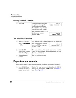 Page 68The Grand Tour
Page Announcements
56Strata DK Electronic Telephone 5/99
Privacy Override Override
Toll Restriction Override
Page Announcements
Station users can make page announcements to telephones and external speakers.äPress 
&2. Connected parties may hear 
an optional tone signal 
before you are connected. 
Your LCD displays the CO 
Line identification (
CO 03).
The overridden station LCD 
displays your station 
number (
204).
1. Access a CO Line. You hear dial tone. The LED flashes at the in-use...