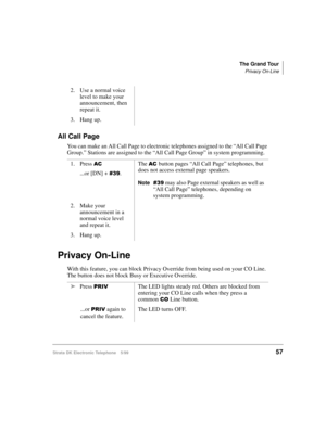 Page 69The Grand Tour
Privacy On-Line
Strata DK Electronic Telephone 5/9957
All Call Page
You can make an All Call Page to electronic telephones assigned to the “All Call Page 
Group.” Stations are assigned to the “All Call Page Group” in system programming.
Privacy On-Line
With this feature, you can block Privacy Override from being used on your CO Line. 
The button does not block Busy or Executive Override.2. Use a normal voice 
level to make your 
announcement, then 
repeat it.
3. Hang up.
1. Press 
$&
...or...