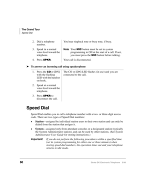 Page 72The Grand Tour
Speed Dial
60Strata DK Electronic Telephone 5/99
äTo answer an incoming call using speakerphone
Speed Dial
Speed Dial enables you to call a telephone number with a two- or three-digit access 
code. There are two types of Speed Dial numbers:
©Station
—assigned by individual station users to their own station and can only be 
dialed from the station that assigns it.
©System
—assigned only from attendant consoles or a designated station (typically 
the System Administrator station), and can...