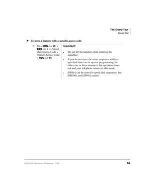 Page 75The Grand Tour
Speed Dial
Strata DK Electronic Telephone 5/9963
äTo store a feature with a specific access code
ä
Press 
5/ (or)+ 
66 (or 
) + Speed 
Dial Access Code + 
Feature Access Code 
+ 
5/(or ).
Important!
lDo not lift the handset while entering the 
sequence.
lIf you do not enter the entire sequence within a 
specified time (set in system programming for 
either one or three minutes), the operation times 
out and your telephone returns to idle mode.
l[PDNs] can be stored in speed dial...