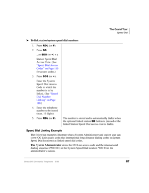 Page 79The Grand Tour
Speed Dial
Strata DK Electronic Telephone 5/9967
äTo link station/system speed dial numbers
Speed Dial Linking Example
The following examples illustrate what a System Administrator and station user can 
store (CO Line access code plus international long distance dialing codes in System 
Speed Dial locations) as linked speed dial codes. 
The System Administrator stores the CO Line access code and the international 
dialing sequence (9011813) in the System Speed Dial location *690 from the...