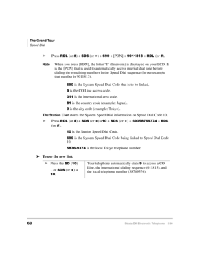Page 80The Grand Tour
Speed Dial
68Strata DK Electronic Telephone 5/99
äPress 5/ (or ) + 66 (or 
) +  + [PDN] +  + 5/(or ).
NoteWhen you press [PDN], the letter “I” (Intercom) is displayed on your LCD. It 
is the [PDN] that is used to automatically access internal dial tone before 
dialing the remaining numbers in the Speed Dial sequence (in our example 
that number is 9011813).
 is the System Speed Dial Code that is to be linked.
 is the CO Line access code.
 is the international area...