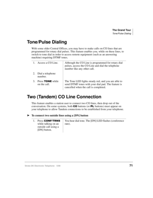 Page 83The Grand Tour
Tone/Pulse Dialing
Strata DK Electronic Telephone 5/9971
Tone/Pulse Dialing
With some older Central Offices, you may have to make calls on CO lines that are 
programmed for rotary dial pulses. This feature enables you, while on these lines, to 
switch to tone dial in order to access remote equipment (such as an answering 
machine) requiring DTMF tones.
Two (Tandem) CO Line Connection
This feature enables a station user to connect two CO lines, then drop out of the 
conversation. On some...
