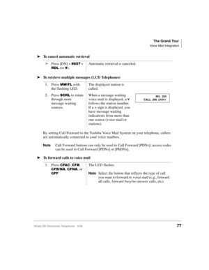 Page 89The Grand Tour
Voice Mail Integration
Strata DK Electronic Telephone 5/9977
äTo cancel automatic retrieval
äTo retrieve multiple messages (LCD Telephones)
By setting Call Forward to the Toshiba Voice Mail System on your telephone, callers 
are automatically connected to your voice mailbox.
NoteCall Forward buttons can only be used to Call Forward [PDNs]; access codes 
can be used to Call Forward [PDNs] or [PhDNs].
äTo forward calls to voice mailäPress [DN] + 
 + 
5/ (or ).Automatic retrieval is...