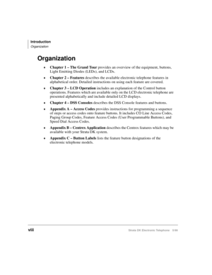 Page 10Introduction
Organization
viiiStrata DK Electronic Telephone 5/99
Organization
©Chapter 1 – The Grand Tour
 provides an overview of the equipment, buttons, 
Light Emitting Diodes (LEDs), and LCDs.
©Chapter 2 – Features
 describes the available electronic telephone features in 
alphabetical order. Detailed instructions on using each feature are covered.
©Chapter 3 – LCD Operation
 includes an explanation of the Control button 
operations. Features which are available only on the LCD electronic telephone...
