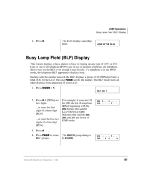 Page 93LCD Operation
Busy Lamp Field (BLF) Display
Strata DK Electronic Telephone 5/9981
Busy Lamp Field (BLF) Display
This feature displays when a station is busy or ringing on any type of [DN] or CO 
Line. If one or all telephone [PDNs] are in use on another telephone, the telephone 
shows busy on the BLF, even though it may be idle. If a telephone is in the DND 
mode, the telephone BLF appearance displays busy.
Starting with the number entered, the BLF displays a group of 10 [PDNs] per line; a 
total of 20...