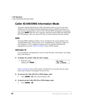 Page 94LCD Operation
Caller ID/ANI/DNIS Information Mode
82Strata DK Electronic Telephone 5/99
Caller ID/ANI/DNIS Information Mode
Automatic Number Identification (ANI) information cannot co-exist on the same 
telephone LCD with Dialed Number Identification Service (DNIS) information. If 
your system is programmed to receive both ANI and DNIS information on incoming 
calls, press 
3$ * ( while the call is ringing to alternate between DNIS and ANI/Caller 
ID LCD displays. After you answer the call, you cannot...