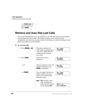 Page 96LCD Operation
Retrieve and Auto Dial Lost Calls
84Strata DK Electronic Telephone 5/99
Retrieve and Auto Dial Lost Calls
The system automatically saves the numbers for all calls that ring at your telephone, 
but are unanswered (lost calls). This feature enables you to view the stored 
information, view the time and date, delete the information without returning the call, 
and/or Auto Dial the saved numbers.
äTo view lost calls...or 
2UELW/LVW. To 
scan the Orbit List, 
press 
6&5/.
1. Press 
02( + ....