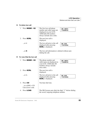 Page 97LCD Operation
Retrieve and Auto Dial Lost Calls
Strata DK Electronic Telephone 5/9985
äTo delete lost call
äTo Auto Dial the lost call1. Press 
02( + . The first lost call phone 
number and caller name are 
displayed on your LCD. 
ANI/Caller ID numbers 
always include area codes.
2. Press 
6&5/The next lost call is 
displayed.
...or 

The lost call prior to the call 
displayed after pressing 
6&5/ is displayed.
...or 
. The lost call information is deleted without auto 
dialing the call.
1. Press 
02(...