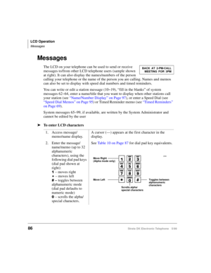 Page 98LCD Operation
Messages
86Strata DK Electronic Telephone 5/99
Messages
The LCD on your telephone can be used to send or receive 
messages to/from other LCD telephone users (sample shown 
at right). It can also display the names/numbers of the person 
calling your telephone or the name of the person you are calling. Names and memos 
can also be set to display with speed dial numbers and timed reminders.
You can write or edit a station message (10~19), “fill in the blanks” of system 
messages 62~64, enter a...