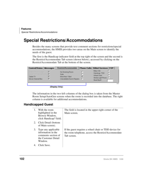 Page 114Features
Special Restrictions/Accommodations
102Strata DK HMIS 5/99
Special Restrictions/Accommodations
Besides the many screens that provide text comment sections for restrictions/special 
accommodations, the HMIS provides two areas on the Main screen to identify the 
needs of the guest.
The first is the Handicap indicator field at the top right of the screen and the second is 
the Restrict/Accommodate Tab screen (shown below), accessed by clicking on the 
Restrict/Accommodate Tab at the bottom of the...