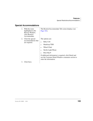Page 115Features
Special Restrictions/Accommodations
Strata DK HMIS 5/99103
Special Accommodations
1. With the room 
highlighted in the 
Browse Window, 
click Restrict/
Accommodate.The Restrict/Accommodate Tab screen displays (see 
Page 102).
2. Click the special 
accommodations that 
are required.The options are:
lBaby Crib
lHandicap TDD
lWheel Chair
lStrobe Light Phone
lBoat Slip #
If additional information is required, click Detail and 
use the Customer Detail Window comments section to 
enter the...
