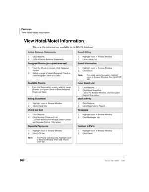 Page 116Features
View Hotel/Motel Information
104Strata DK HMIS 5/99
View Hotel/Motel Information
To view the information available in the HMIS database:
Active Balance StatementsGuest Billing
1. Click Reports.
2. Click All Active Balance Statements.1. Highlight room in Browse Window.
2. Click Check-Out.
Assigned Rooms (occupied/reserved)Guest Information
1. From the Check-in screen, click Assigned 
Rooms.
2. Select a range of dates (Assigned Check-in 
Date/Assigned Check-out Date).1. Highlight room in Browse...