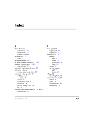 Page 119Strata DK HMIS 5/99107
Index
A
about this book
conventions,viii
organization,vii
related documents,x
access HMIS,14
level,12
accommodations,102
all active balance statements,75, 78
assigned rooms screen,19, 90
screen fields,20
automatic telephone activation,22
automatic wake-up
overdue wake-up notifier,25
automatic wake-up calls,22
call log,27, 66
clear,28
cancel,25
main screen field,5
no answer,25
prior to setting a call,23
set,24
available room selection screen,28, 43, 89
screen fields,29
B
basic...