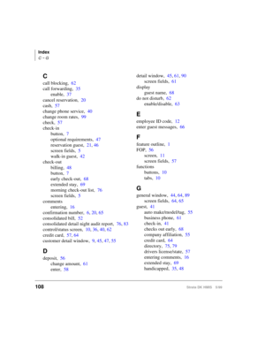 Page 120Index
C ~ G
108Strata DK HMIS 5/99
C
call blocking,62
call forwarding,35
enable,37
cancel reservation,20
cash,57
change phone service,40
change room rates,99
check,57
check-in
button,7
optional requirements,47
reservation guest,21, 46
screen fields,5
walk-in guest,42
check-out
billing,48
button,7
early check-out,68
extended stay,69
morning check-out list,76
screen fields,5
comments
entering,16
confirmation number,6, 20, 65
consolidated bill,52
consolidated detail night audit report,76, 83
control/status...