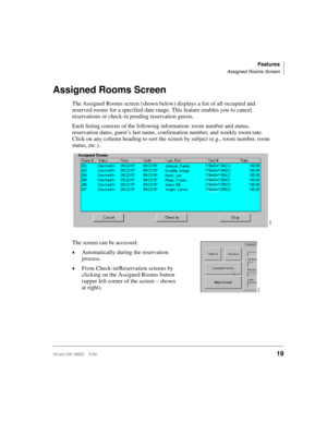 Page 31Features
Assigned Rooms Screen
Strata DK HMIS 5/9919
Assigned Rooms Screen
The Assigned Rooms screen (shown below) displays a list of all occupied and 
reserved rooms for a specified date range. This feature enables you to cancel 
reservations or check-in pending reservation guests.
Each listing consists of the following information: room number and status, 
reservation dates, guest’s last name, confirmation number, and weekly room rate. 
Click on any column heading to sort the screen by subject (e.g.,...