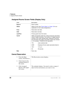 Page 32Features
Assigned Rooms Screen
20Strata DK HMIS 5/99
Assigned Rooms Screen Fields (Display Only)
Cancel Reservation
Field Description
Room #Room number.
StatusStatus of room (see “Room Status” on Page 100 for an 
explanation of room status designations).
FromReservation start date.
UntilReservation end date.
Last/FirstPrimary guest’s last, first names.
Conf #HMIS automatically adds this number during the reservation/
check-in (walk-in) process. The number is 12-digits long and 
consists of the Julian...