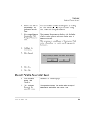 Page 33Features
Assigned Rooms Screen
Strata DK HMIS 5/9921
Check in Pending-Reservation Guest
4. Select a start date on 
the calendar. Click 
Assigned Check-in 
Date.You can scroll the calendar (months/years) by clicking 
the scroll buttons (t u). If you check the wrong 
date, click Clear Settings to start over.
5. Select an end date on 
the calendar. Click 
Assigned Check-out 
Date.The Assigned Rooms screen displays with the listing 
of all occupied and reserved rooms for the range of 
dates you entered.
This...