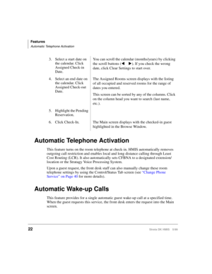 Page 34Features
Automatic Telephone Activation
22Strata DK HMIS 5/99
Automatic Telephone Activation
This feature turns on the room telephone at check-in. HMIS automatically removes 
outgoing call restriction and enables local and long distance calling through Least 
Cost Routing (LCR). It also automatically sets CFBNA to a designated extension/
location or the Stratagy Voice Processing System.
Upon a guest request, the front desk staff can also manually change these room 
telephone settings by using the...
