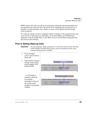 Page 35Features
Automatic Wake-up Calls
Strata DK HMIS 5/9923
HMIS initiates the wake-up call by automatically calling the operator/attendant who 
can announce the wake-up call to the guest. Or, by integrating an external device, a 
digitally recorded message, tone, silence or music can be played (music/message 
source required).
If a wake-up call has not been completed within 15 minutes of the requested time (due 
to no answer or high wake-up call traffic), an Overdue Wake-up Call Warning is 
displayed, with...