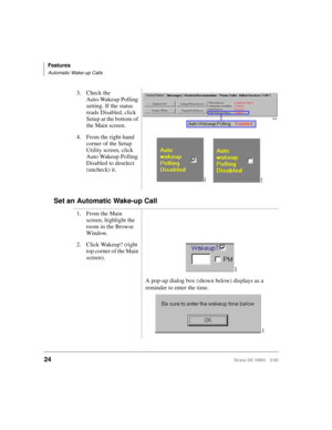 Page 36Features
Automatic Wake-up Calls
24Strata DK HMIS 5/99
Set an Automatic Wake-up Call
3. Check the 
Auto-Wakeup Polling 
setting. If the status 
reads Disabled, click 
Setup at the bottom of 
the Main screen.
4. From the right-hand 
corner of the Setup 
Utility screen, click 
Auto Wakeup Polling 
Disabled to deselect 
(uncheck) it.
1. From the Main 
screen, highlight the 
room in the Browse 
Window.
2. Click Wakeup? (right 
top corner of the Main 
screen).
A pop-up dialog box (shown below) displays as a...