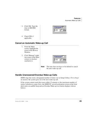Page 37Features
Automatic Wake-up Calls
Strata DK HMIS 5/9925
Cancel an Automatic Wake-up Call
Handle Unanswered/Overdue Wake-up Calls
HMIS rings the room a designated number of times (set in Setup Utility). If it is busy/
no answer, the system goes on to the next wake-up call. 
If the system cannot reach the room within 15 minutes or the maximum number of 
retries (whichever comes first), the HMIS PC server/workstation screen at the front 
desk emits an audible beep and an Overdue Wake-up List button displays...