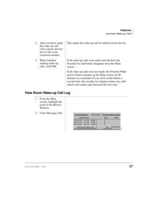Page 39Features
Automatic Wake-up Calls
Strata DK HMIS 5/9927
View Room Wake-up Call Log
2. After you have made 
the wake-up call, 
click (check) the box 
next to the room 
extension number.This marks the wake-up call for deletion from the list.
3. When finished 
making wake-up 
calls, click OK.If all wake-up calls were made and checked, the 
Overdue list and button disappear from the Main 
screen.
If all wake-up calls were not made, the Overdue Wake-
up List button remains on the Main screen for 60 
minutes as...