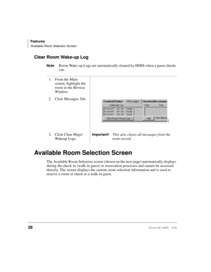Page 40Features
Available Room Selection Screen
28Strata DK HMIS 5/99
Clear Room Wake-up Log
NoteRoom Wake-up Logs are automatically cleared by HMIS when a guest checks 
out.
Available Room Selection Screen
The Available Room Selection screen (shown on the next page) automatically displays 
during the check-in (walk-in guest) or reservation processes and cannot be accessed 
directly. The screen displays the current room selection information and is used to 
reserve a room or check in a walk-in guest.1. From the...