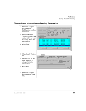 Page 51Features
Change Guest Information
Strata DK HMIS 5/9939
Change Guest Information on Pending Reservation
1. From the Assigned 
Rooms screen, 
highlight the pending 
reservation.
2. From the General 
Window, double-click 
on the field you want 
to change. Enter the 
information.
3. Click Save.
4. Click Details Window 
tab.
5. Double-click on the 
field you want to 
change. Enter the 
information.
6. Click Save.
7. From the Assigned 
Rooms screen, click 
OK.
2745
2746 