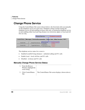 Page 52Features
Change Phone Service
40Strata DK HMIS 5/99
Change Phone Service
Using the Control/Status Tab screen (shown below), the front desk clerk can manually 
set the telephone service for each room. Telephone settings include turning the 
telephone service off and enabling in-house calls only, or turning the telephone service 
on and enabling either local and long distance (no restrictions apply) or local and toll 
free use only.
The telephone service status for a room is:
©Enabled Local/LD (long...