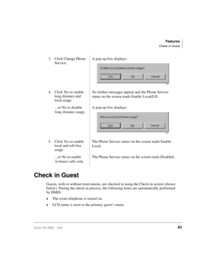 Page 53Features
Check in Guest
Strata DK HMIS 5/9941
Check in Guest
Guests, with or without reservations, are checked in using the Check-in screen (shown 
below). During the check-in process, the following items are automatically performed 
by HMIS:
©The room telephone is turned on.
©LCD name is reset to the primary guest’s name. 3. Click Change Phone 
Service.A pop-up box displays:
4. Click Yes to enable 
long distance and 
local usageNo further messages appear and the Phone Service 
status on the screen reads...
