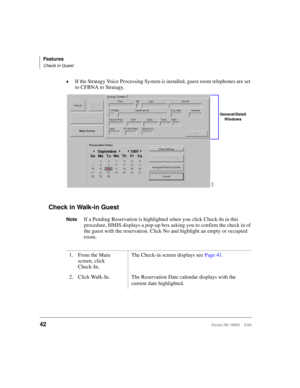 Page 54Features
Check in Guest
42Strata DK HMIS 5/99
©If the Stratagy Voice Processing System is installed, guest room telephones are set 
to CFBNA to Stratagy.
Check in Walk-in Guest
NoteIf a Pending Reservation is highlighted when you click Check-In in this 
procedure, HMIS displays a pop-up box asking you to confirm the check in of 
the guest with the reservation. Click No and highlight an empty or occupied 
room.
1. From the Main 
screen, click
Check-In.The Check-in screen displays see Page 41.
2. Click...