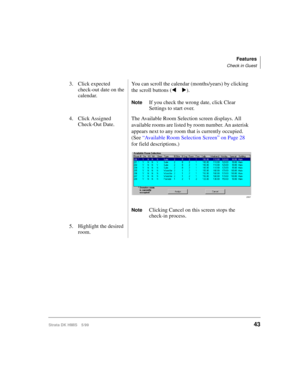 Page 55Features
Check in Guest
Strata DK HMIS 5/9943
3. Click expected 
check-out date on the 
calendar.You can scroll the calendar (months/years) by clicking 
the scroll buttons (t u).
NoteIf you check the wrong date, click Clear 
Settings to start over.
4. Click Assigned 
Check-Out Date. The Available Room Selection screen displays. All 
available rooms are listed by room number. An asterisk 
appears next to any room that is currently occupied. 
(See “Available Room Selection Screen” on Page 28 
for field...