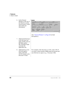 Page 56Features
Check in Guest
44Strata DK HMIS 5/99
6. In the General 
Window at the top of 
the Check-in screen, 
type the guest’s name 
and credit card 
information.
(See “General Window” on Page 64 for field 
descriptions.)
7. (Optional) If the basic 
room rate does not 
apply, double-click on 
the Daily and/or
Wk. End Rate fields 
and enter the 
applicable rate.
8. (Optional) If a room 
discount applies, 
enter a discount 
(X.XX format) in the 
Discount % field.For example, if the discount is 5-1/2%, enter...