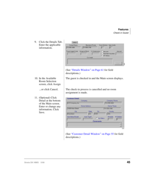 Page 57Features
Check in Guest
Strata DK HMIS 5/9945
9. Click the Details Tab. 
Enter the applicable 
information.
(See “Details Window” on Page 61 for field 
descriptions.)
10. In the Available 
Room Selection 
screen, click AssignThe guest is checked in and the Main screen displays.
...or click Cancel. The check-in process is cancelled and no room 
assignment is made.
11. (Optional) Click 
Detail at the bottom 
of the Main screen. 
Enter or change any 
information. Click 
Save.
(See “Customer Detail Window”...