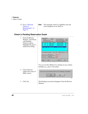 Page 58Features
Check in Guest
46Strata DK HMIS 5/99
Check in Pending Reservation Guest
12. Go to “Optional 
Check-in 
Requirements” on 
Page 47.NoteThe automatic check-in capability turns the 
room telephone on at check-in.
1. From the Browse 
Window, click Room 
with Pending
Check-In option. 
Highlight the guest’s 
name/room listing.
You can sort this Window by clicking on any column 
heading (e.g., guest’s last name).
2. Click Check-In 
(upper-left corner of 
Main screen).
3. Click Yes. The Pending...
