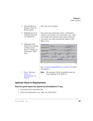 Page 59Features
Check in Guest
Strata DK HMIS 5/9947
Optional Check-in Requirements
Does the guest require any special accommodations? If yes,
1. Click Restrict/Accommodate Tab.
2. Check any requirements (e.g., baby crib, wheel chair).4. From the Browse 
Window, click All 
Rooms option.The room records display.
5. Highlight the room 
listing for the guest 
you checked in.Guest and room information (name, confirmation 
number, room number, reservation dates, rate, credit 
card number and expiration date) entered...