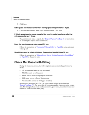 Page 60Features
Check Out Guest with Billing
48Strata DK HMIS 5/99
3. Click Save.
Is the guest handicapped, therefore having special requirements? If yes,
ä
Check the Handicap box at the top of the Main screen. Click Save.
If this is a cash paying guest, does he/she need to make telephone calls that 
will require charges? If yes,
The guest needs to make a deposit. See “Deposit/Payment” on Page 56 for instructions 
on recording the deposit in the room record.
Does the guest require a wake-up call? If yes,
Follow...