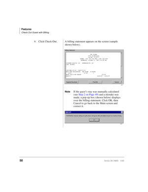 Page 62Features
Check Out Guest with Billing
50Strata DK HMIS 5/99
4. Click Check-Out. A billing statement appears on the screen (sample 
shown below).
NoteIf the guest’s stay was manually calculated 
(see Step 2 on Page 49) and a mistake was 
made, a pop-up box (shown below) displays 
over the billing statement. Click OK, then 
Cancel to go back to the Main screen and 
correct it.
2577
2577 