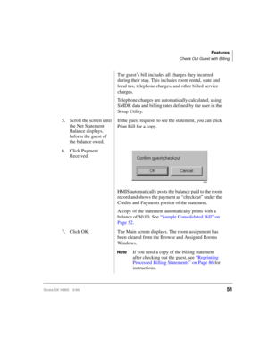 Page 63Features
Check Out Guest with Billing
Strata DK HMIS 5/9951
The guest’s bill includes all charges they incurred 
during their stay. This includes room rental, state and 
local tax, telephone charges, and other billed service 
charges.
Telephone charges are automatically calculated, using 
SMDR data and billing rates defined by the user in the 
Setup Utility.
5. Scroll the screen until 
the Net Statement 
Balance displays. 
Inform the guest of 
the balance owed.If the guest requests to see the statement,...