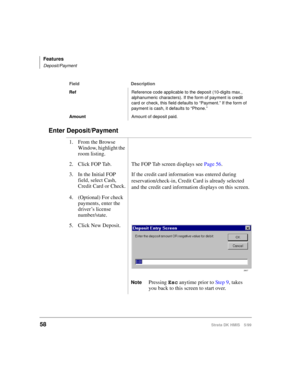 Page 70Features
Deposit/Payment
58Strata DK HMIS 5/99
Enter Deposit/Payment
RefReference code applicable to the deposit (10-digits max., 
alphanumeric characters). If the form of payment is credit 
card or check, this field defaults to “Payment.” If the form of 
payment is cash, it defaults to “Phone.”
AmountAmount of deposit paid.
1. From the Browse 
Window, highlight the 
room listing.
2. Click FOP Tab. The FOP Tab screen displays see Page 56.
3. In the Initial FOP 
field, select Cash, 
Credit Card or...