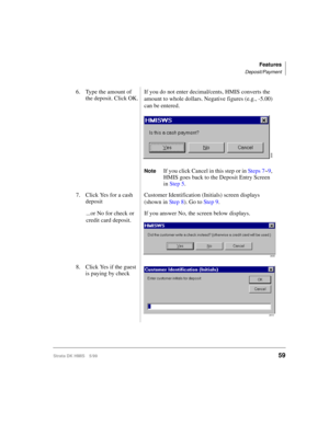 Page 71Features
Deposit/Payment
Strata DK HMIS 5/9959
6. Type the amount of 
the deposit. Click OK.If you do not enter decimal/cents, HMIS converts the 
amount to whole dollars. Negative figures (e.g., -5.00) 
can be entered.
NoteIf you click Cancel in this step or in Steps 7~9, 
HMIS goes back to the Deposit Entry Screen 
in Step 5.
7. Click Yes for a cash 
depositCustomer Identification (Initials) screen displays 
(shown in Step 8). Go to Step 9.
...or No for check or 
credit card deposit.If you answer No,...